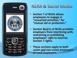 Section 7 of NLRA allows employees to engage in “concerted activities,” for “mutual aid or protection.” Section 8(a)(1) of NLRA prohibits employers from interfering with, restraining or prohibiting employees’ right to exercise Section 7 rights.  These sections apply to both union  and  non-union employees of most employers. 