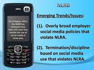 Emerging Trends/Issues : (1).  Overly broad employer social media policies that violate NLRA. (2).  Termination/discipline based on social media use that violates NLRA. As of August, 2011, the NLRB has reviewed more than 129 cases that involve the use of social media in some way. 