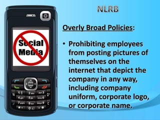 Overly Broad Policies : Prohibiting employees from posting pictures of themselves on the internet that depict the company in any way, including company uniform, corporate logo, or corporate name. 