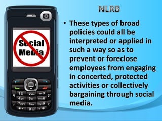 These types of broad policies could all be interpreted or applied in such a way so as to prevent or foreclose employees from engaging in concerted, protected activities or collectively bargaining through social media.  