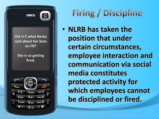 NLRB has taken the position that under certain circumstances, employee interaction and communication via social media constitutes protected activity for which employees cannot be disciplined or fired. Did U C what Becky said about her boss on FB? She is so getting fired. 