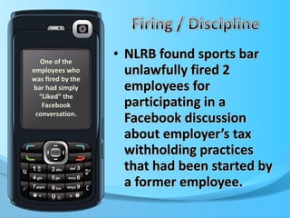 NLRB found sports bar unlawfully fired 2 employees for participating in a Facebook discussion about employer’s tax withholding practices that had been started by a former employee. One of the employees who was fired by the bar had simply “Liked” the Facebook conversation. 