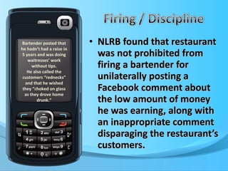 NLRB found that restaurant was not prohibited from firing a bartender for unilaterally posting a Facebook comment about  the low amount of money he was earning, along with an inappropriate comment disparaging the restaurant’s customers. Bartender posted that he hadn’t had a raise in 5 years and was doing waitresses’ work without tips. He also called the customers “rednecks” and that he wished they “choked on glass as they drove home drunk.” 