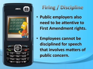 Public employers also need to be attentive to First Amendment rights. Employees cannot be disciplined for speech that involves matters of public concern. 
