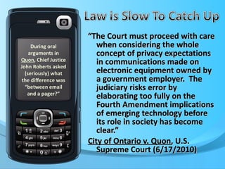 “ The Court must proceed with care when considering the whole concept of privacy expectations in communications made on electronic equipment owned by a government employer.  The judiciary risks error by elaborating too fully on the Fourth Amendment implications of emerging technology before its role in society has become clear.” City of Ontario v. Quon , U.S. Supreme Court (6/17/2010) During oral arguments in  Quon , Chief Justice John Roberts asked (seriously) what the difference was “between email and a pager?” 
