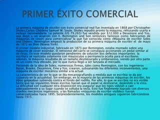    La primera máquina de escribir con éxito comercial real fue inventada en 1868 por Christopher
    Sholes,Carlos Gliddeny Samuel W. Soule. Sholes repudió pronto la máquina, rehusando usarla e
    incluso recomendarla. La patente (US 79.265) fue vendida por $12.000 a Desamore and Yos,
    que llegó a un acuerdo con E. Remington and Son (entonces famosos como fabricantes de
    máquinas de coser) para comercializar la que fue conocida como «Máquina de escribir Soles
    and Eliden». Remington empezó la producción de su primera máquina de escribir el de mayo
    de 1872 en Ilion (Nueva York).
   El primer modelo industrial, fabricado en 1873 por Remington, estaba montado sobre una
    máquina de coser estándar. El retroceso del carro se conseguía accionando un pedal similar al
    de éstas. En este modelo quedaron pendientes de solución dos defectos importantes: la
    escritura se realizaba solamente con mayúsculas y permanecía oculta para el escribano;
    además, la máquina resultaba de un tamaño desmesurado y embarazoso, siendo por otra parte
    de un costo muy elevado, por lo que nunca llegó a ser lanzada al mercado.
   Partiendo de la idea de Soles, numerosas firmas, tales como Remington, con los ingenieros
    Byron, Brooks, Desamore, Fine y Yos, crearon, subsanando los diferentes inconvenientes, una
    máquina de escribir mecánica similar a la actual.
   La característica de ver lo que se iba mecanografiando a medida que se escribía se da por
    supuesta en la actualidad. Sin embargo, en la mayoría de las primeras máquinas de escribir, los
    tipos golpeaban subiendo contra el fondo del rodillo. Por ello, lo que se escribía no era visible
    hasta que las siguientes líneas escritas hacían que el papel se deslizarse, dejándolo a la vista.
    La dificultad con cualquier otra disposición era asegurar que los tipos volvían a caer
    adecuadamente a su lugar cuando se soltaba la tecla. Esto fue finalmente logrado con diversos
    diseños mecánicos ingeniosos, y las llamadas «máquinas de escribir visibles» fueron
    comercializadas hacia 1895. Sorprendentemente, los modelos antiguos siguieron fabricándose
    hasta 1915.
 