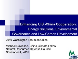 Enhancing U.S.-China Cooperation:
Energy Solutions, Environmental
Governance and Low-Carbon Development
2010 Washington Forum on China
Michael Davidson, China Climate Fellow
Natural Resources Defense Council
November 4, 2010
 