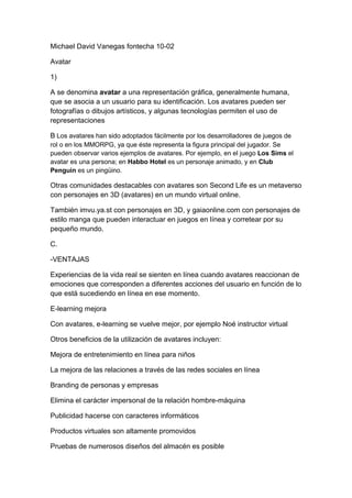 Michael David Vanegas fontecha 10-02 
Avatar 
1) 
A se denomina avatar a una representación gráfica, generalmente humana, que se asocia a un usuario para su identificación. Los avatares pueden ser fotografías o dibujos artísticos, y algunas tecnologías permiten el uso de representaciones 
B Los avatares han sido adoptados fácilmente por los desarrolladores de juegos de rol o en los MMORPG, ya que éste representa la figura principal del jugador. Se pueden observar varios ejemplos de avatares. Por ejemplo, en el juego Los Sims el avatar es una persona; en Habbo Hotel es un personaje animado, y en Club Penguin es un pingüino. 
Otras comunidades destacables con avatares son Second Life es un metaverso con personajes en 3D (avatares) en un mundo virtual online. 
También imvu.ya.st con personajes en 3D, y gaiaonline.com con personajes de estilo manga que pueden interactuar en juegos en línea y corretear por su pequeño mundo. 
C. 
-VENTAJAS 
Experiencias de la vida real se sienten en línea cuando avatares reaccionan de emociones que corresponden a diferentes acciones del usuario en función de lo que está sucediendo en línea en ese momento. 
E-learning mejora 
Con avatares, e-learning se vuelve mejor, por ejemplo Noé instructor virtual 
Otros beneficios de la utilización de avatares incluyen: 
Mejora de entretenimiento en línea para niños 
La mejora de las relaciones a través de las redes sociales en línea 
Branding de personas y empresas 
Elimina el carácter impersonal de la relación hombre-máquina 
Publicidad hacerse con caracteres informáticos 
Productos virtuales son altamente promovidos 
Pruebas de numerosos diseños del almacén es posible  