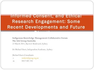 Indigenous Knowledge Management: Collaborative Forum The Ark Group Australia 22 March 2011, Bayview Boulevard, Sydney Dr Michael Davis, Independent Academic, Sydney Michael Davis Consultants e [email_address] m 0417 401 241 Indigenous Knowledge, Prior Informed Consent, and Ethical Research Engagement: Some Recent Developments and Future Directions 