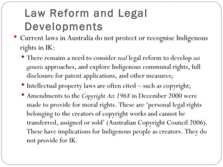 Law Reform and Legal Developments Current laws in Australia do not protect or recognise Indigenous rights in IK: There remains a need to consider  real  legal reform to develop  sui generis  approaches, and explore Indigenous communal rights, full disclosure for patent applications, and other measures; Intellectual property laws are often cited – such as copyright; Amendments to the  Copyright Act 1968  in December 2000 were made to provide for moral rights. These are ‘personal legal rights belonging to the creators of copyright works and cannot be transferred, assigned or sold’ (Australian Copyright Council 2006). These have implications for Indigenous people as creators. They do not provide for IK. 
