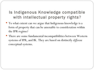 Is Indigenous Knowledge compatible with intellectual property rights ? To what extent can we argue that Indigenous knowledge is a form of property that can be amenable to consideration within the IPR regime? There are some fundamental incompatibilities between Western systems of IPR, and IK. They are based on distinctly  different  conceptual systems. 