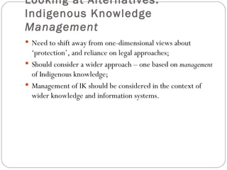 Looking at Alternatives: Indigenous Knowledge  Management Need to shift away from one-dimensional views about ‘protection’, and reliance on legal approaches; Should consider a wider approach – one based on  management  of Indigenous knowledge; Management of IK should be considered in the context of wider knowledge and information systems. 