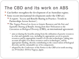 The CBD and its work on ABS Can further strengthen the development of an Australian regime. Some recent international developments under the CBD are: A report: ‘Access and Benefit-Sharing in Practice: Trends in Partnerships Across Sectors’; The  Nagoya Protocol on Access to Genetic Resources and the Fair and Equitable Sharing of Benefits Arising from their Utilization to the Convention on Biological Diversity  (CBD), an international agreement: aims at sharing the benefits arising from the utilization of genetic resources in a fair and equitable way, including by appropriate access to genetic resources and by appropriate transfer of relevant technologies, taking into account all rights over those resources and to technologies, and by appropriate funding, thereby contributing to the conservation of biological diversity and the sustainable use of its components.  adopted by the Conference of the Parties to the CBD at its tenth meeting on 29 October 2010 in Nagoya, Japan. 