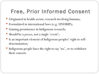 Free, Prior Informed Consent Originated in health sector; research involving humans; Formulated in international laws (e.g. UNDRIP); Gaining prominence in Indigenous research; Should be a  process , not a single ‘event’; Is an important element of Indigenous peoples’ right to self-determination; Indigenous people have the right to say ‘no’, or to withdraw their consent. 