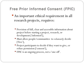 Free Prior Informed Consent (FPIC) An important ethical requirement in all research projects, requires: Provision of full, clear and accessible information about project before starting a project, research, or development [‘informed’], Must allow people/communities  to  voluntarily  decide [‘free’], Project participants to decide if they want to give, or refuse permission [‘consent’], FPIC is an ongoing process, not a ‘one-off’. 