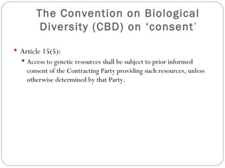 The Convention on Biological Diversity (CBD) on ‘consent ’ Article 15(5): Access to genetic resources shall be subject to prior informed consent of the Contracting Party providing such resources, unless otherwise determined by that Party. 