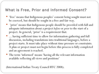 What is Free, Prior and Informed Consent? ‘ free’ means that Indigenous peoples’ consent being sought must not be coerced, but should be sought in a free and fair way.  ‘ prior’ means that Indigenous people should be provided with full and adequate information about a project  before  or  prior  to the start of a project. In general, ‘prior’ is a requirement that: ... having sufficient time to allow for information-gathering and full discussion, including translations into traditional languages, before a project starts. It must take place without time pressure or constraints .  A plan or project must not begin before this process is fully completed and an agreement is reached. The term ‘informed’ means ‘having all the relevant information available reflecting all views and positions’  (International Indian Treaty Council IITC 2008). 
