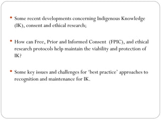 Some recent developments concerning Indigenous Knowledge (IK), consent and ethical research; How can Free, Prior and Informed Consent  (FPIC), and ethical research protocols help maintain the viability and protection of IK? Some key issues and challenges for ‘best practice’ approaches to recognition and maintenance for IK. 