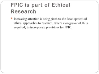 FPIC is part of Ethical Research Increasing attention is being given to the development of ethical approaches to research, where  management  of IK is required, to incorporate provisions for FPIC. 