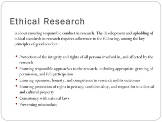 Ethical Research is about ensuring responsible conduct in research. The development and upholding of ethical standards in research requires adherence to the following, among the key principles of good conduct: Protection of the integrity and rights of all persons involved in, and affected by the research Ensuring responsible approaches to the research, including appropriate granting of permission, and full participation Ensuring openness, honesty, and competence in research and its outcomes Ensuring protection of rights in privacy, confidentiality, and respect for intellectual and cultural property Consistency with national laws Preventing misconduct 