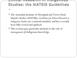 Ethical Research in Indigenous Studies: the AIATSIS  Guidelines –  The Australian Institute of Aboriginal and Torres Strait Islander Studies (AIATSIS),  Guidelines for Ethical Research in Indigenous Studies  are a national standard, and have recently been fully revised and updated; This revision pays particular attention to the role of ( management of ) Indigenous knowledge. 