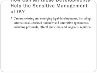 How Can All these Developments Help the Sensitive Management of IK? Can use existing and emerging legal developments, including international,  combined with  new and innovative approaches, including protocols, ethical guidelines and  sui generis  regimes. 