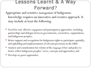 Lessons Learnt & A Way Forward ? Appropriate and sensitive  management  of Indigenous knowledge requires an innovative and creative approach. It may include at least the following : Need for real, effective  engagement  and participatory approaches, including partnerships and dialogue between governments, researchers, organisations, and Indigenous peoples; Better support and recognition for Indigenous rights to participate equitably, and upholding and implementation of relevant provisions in the  DRIP ; Analysis and consideration for reform of the  language  of law and policy to better reflect Indigenous peoples’ views, concepts and approaches; and Develop  sui generis  approaches. 