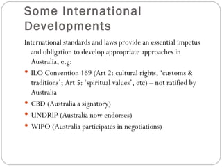 Some International Developments International standards and laws provide an essential impetus and obligation to develop appropriate approaches in Australia, e.g: ILO Convention 169 (Art 2: cultural rights, ‘customs & traditions’; Art 5: ‘spiritual values’, etc) – not ratified by Australia CBD (Australia a signatory) UNDRIP (Australia now endorses) WIPO (Australia participates in negotiations) 