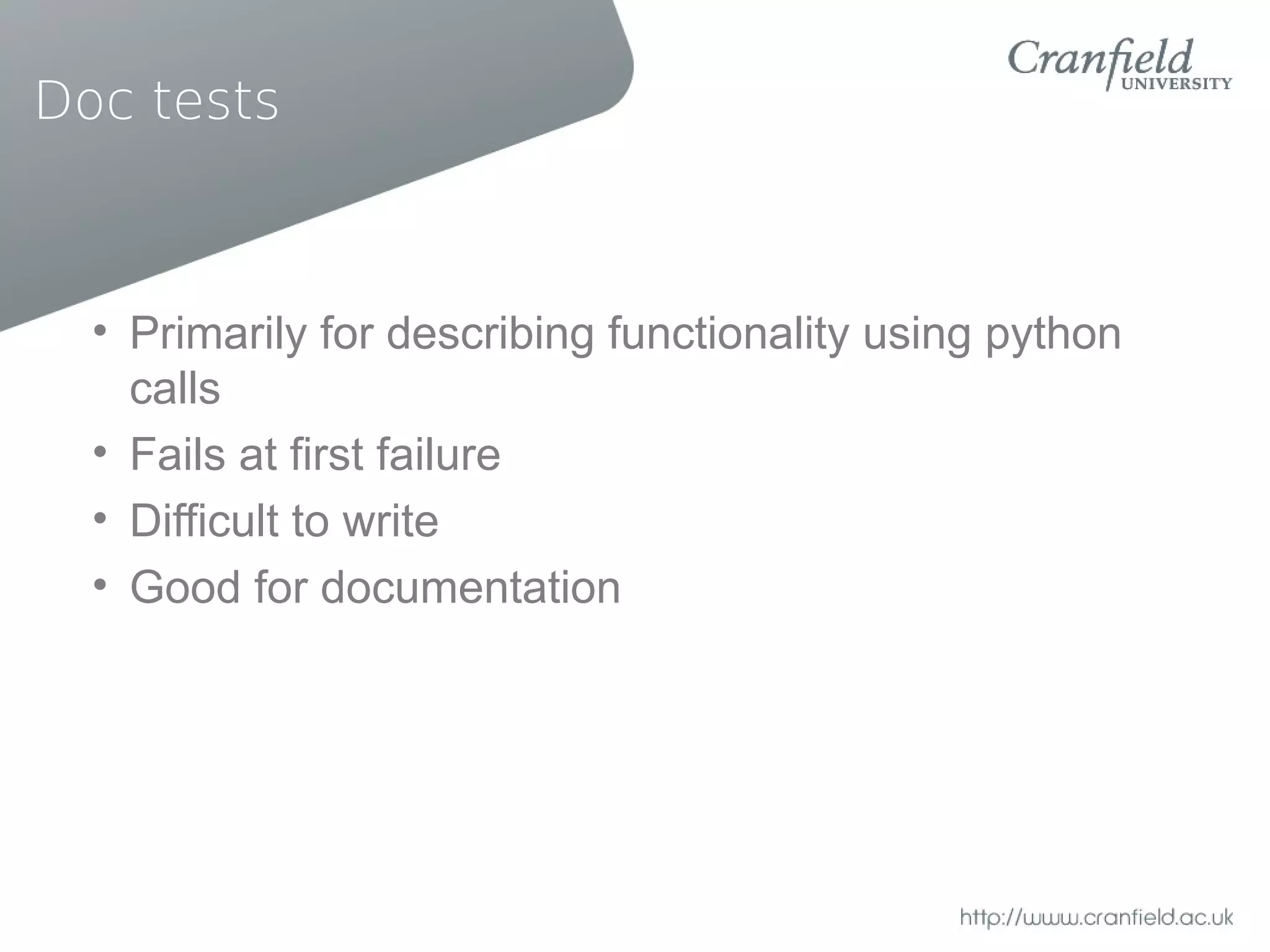 Doc tests



  • Primarily for describing functionality using python
    calls
  • Fails at first failure
  • Difficult to write
  • Good for documentation
 