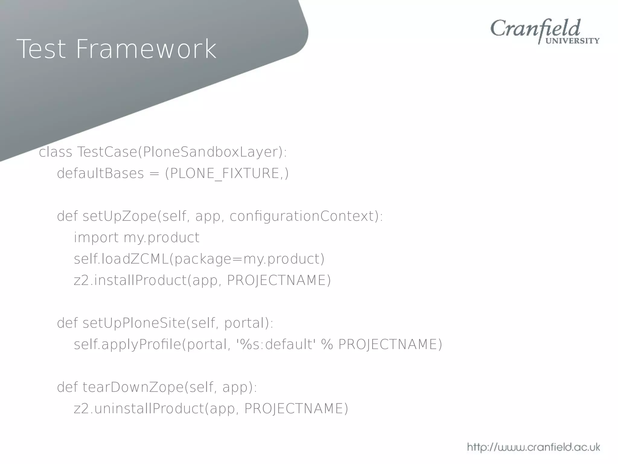 Test Framework


 class TestCase(PloneSandboxLayer):
   defaultBases = (PLONE_FIXTURE,)


   def setUpZope(self, app, confgurationContext):
     import my.product
     self.loadZCML(package=my.product)
     z2.installProduct(app, PROJECTNAME)


   def setUpPloneSite(self, portal):
     self.applyProfle(portal, '%s:default' % PROJECTNAME)


   def tearDownZope(self, app):
     z2.uninstallProduct(app, PROJECTNAME)
 