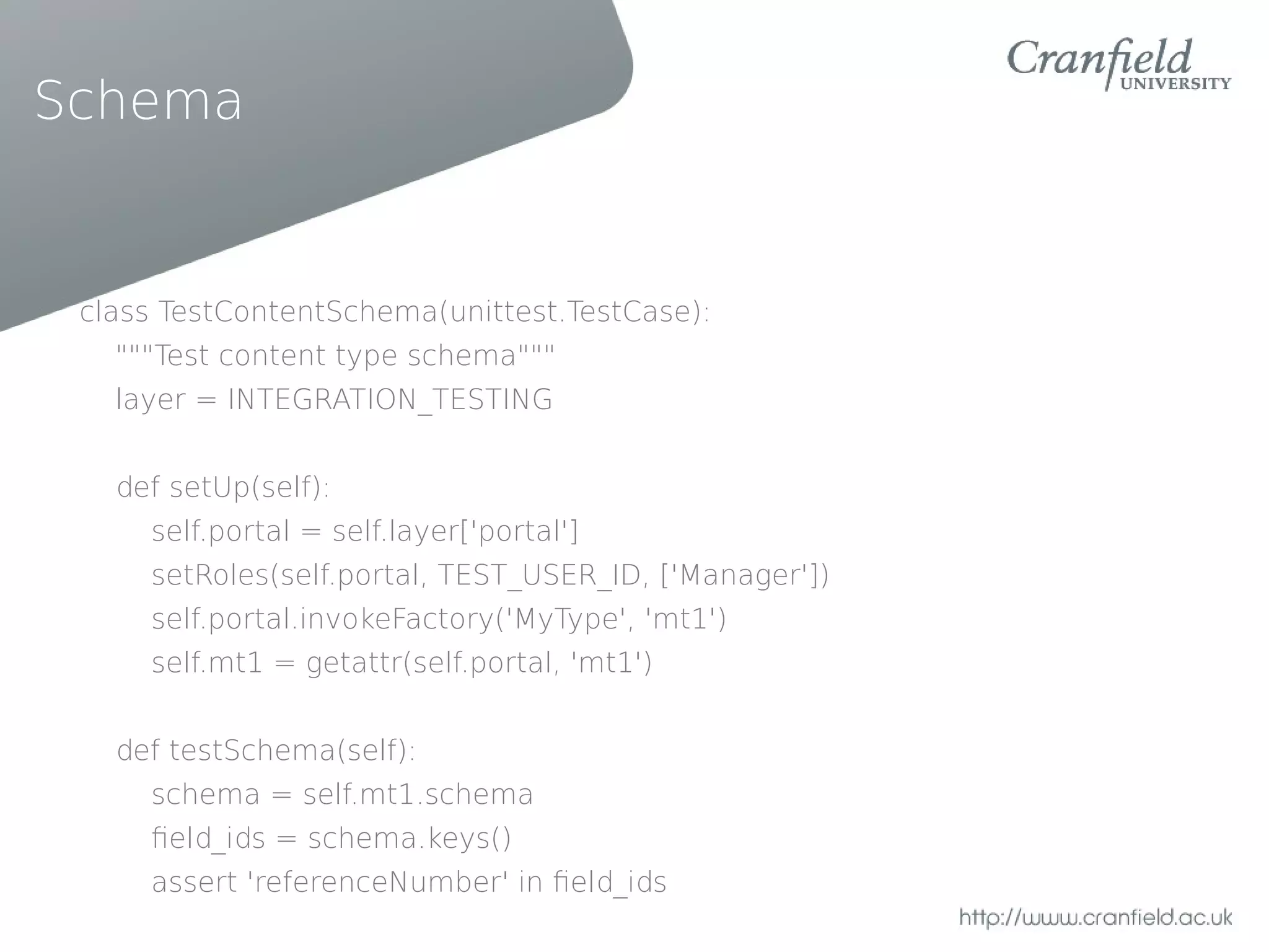 Schema


 class TestContentSchema(unittest.TestCase):
   """Test content type schema"""
   layer = INTEGRATION_TESTING


   def setUp(self):
     self.portal = self.layer['portal']
     setRoles(self.portal, TEST_USER_ID, ['Manager'])
     self.portal.invokeFactory('MyType', 'mt1')
     self.mt1 = getattr(self.portal, 'mt1')


   def testSchema(self):
     schema = self.mt1.schema
     feld_ids = schema.keys()
     assert 'referenceNumber' in feld_ids
 