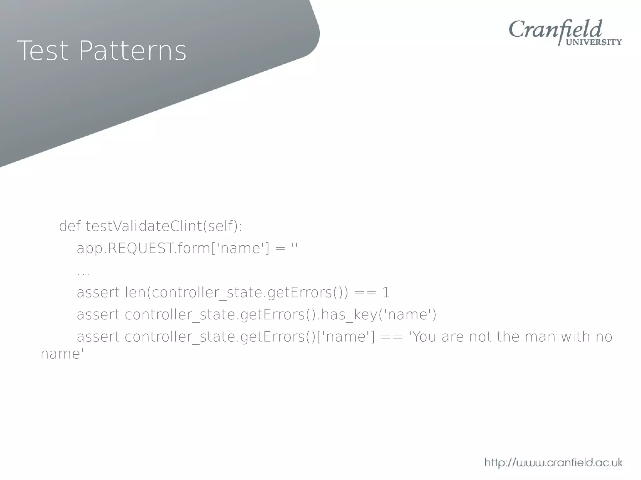 Test Patterns




   def testValidateClint(self):
     app.REQUEST.form['name'] = ''
     …
     assert len(controller_state.getErrors()) == 1
     assert controller_state.getErrors().has_key('name')
     assert controller_state.getErrors()['name'] == 'You are not the man with no
 name'
 