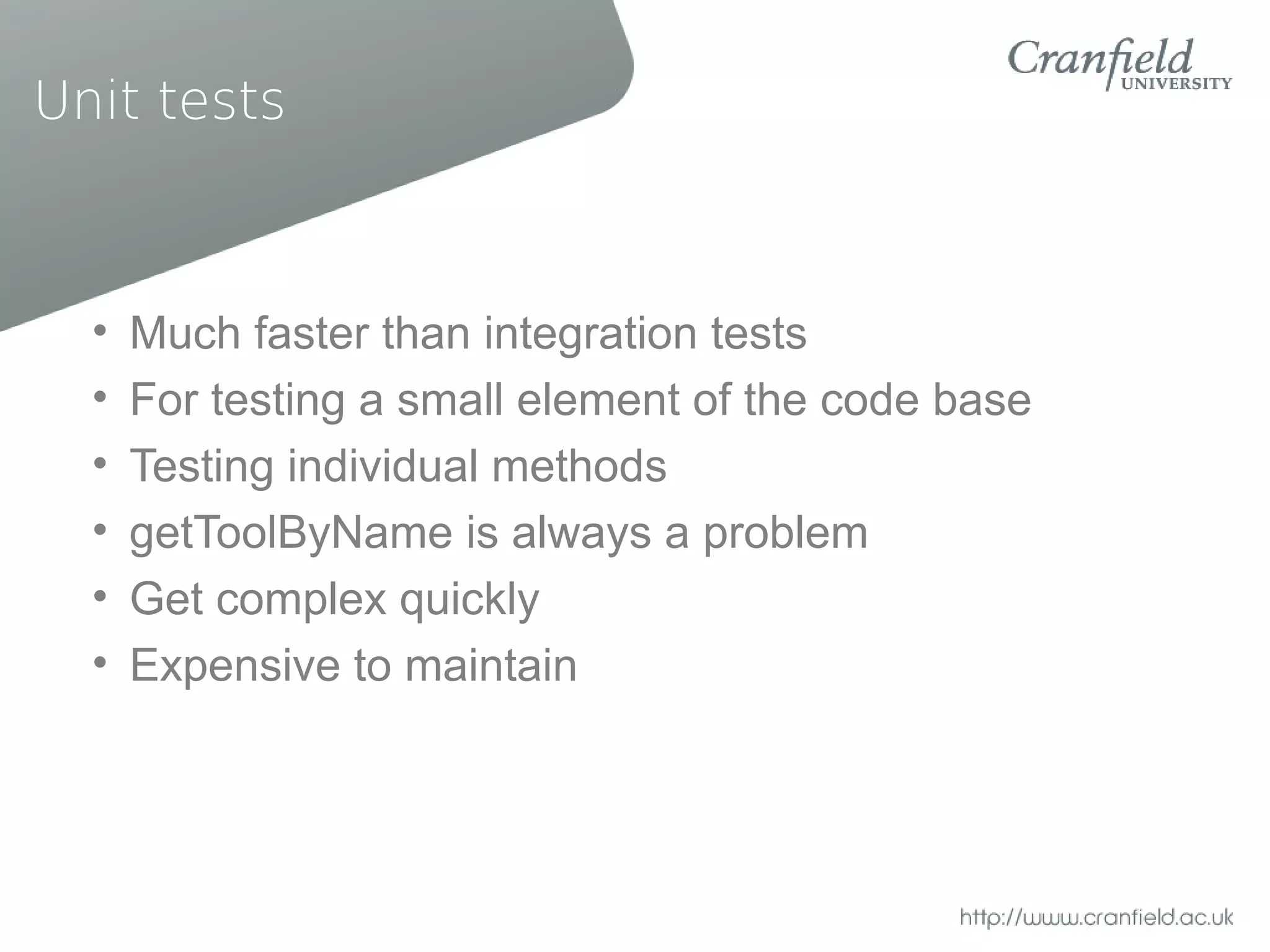 Unit tests



  •   Much faster than integration tests
  •   For testing a small element of the code base
  •   Testing individual methods
  •   getToolByName is always a problem
  •   Get complex quickly
  •   Expensive to maintain
 