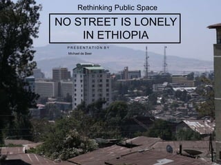 NO STREET IS LONELY
IN ETHIOPIA
P R E S E N T A T I O N B Y
Michael de Beer
Rethinking Public Space
 