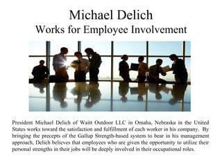 Michael Delich
Works for Employee Involvement
President Michael Delich of Waitt Outdoor LLC in Omaha, Nebraska in the United
States works toward the satisfaction and fulfillment of each worker in his company. By
bringing the precepts of the Gallup Strength-based system to bear in his management
approach, Delich believes that employees who are given the opportunity to utilize their
personal strengths in their jobs will be deeply involved in their occupational roles.
 