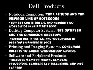 Dell Products
• Notebook Computers: The Latitude and the
  Inspiron line of notebooks
 - Number one in the U.S. and number two
 worldwide in shipments 2003.
• Desktop Computer Systems: The OptiPlex
  and The Dimension desktops
 -Number one in the U.S. and worldwide in
 desktop shipments in 2003
• Printing and Imaging Systems: consumer
  inkjets to large workgroup lasers
• Software and Peripheral Products
 - Includes memory, digital cameras,
 projectors, scanners LCD televisions, and MP3
 players
 