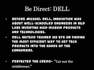 Be Direct: DELL
•   Before Michael Dell, innovation was
    about well-schooled engineers in R&D
    labs inventing high-margin products
    and technologies.
•   Dell instead trained his eye on finding
    the most efficient way to get tech
    products into the hands of the
    consumers.


•   Perfected the credo— “Cut out the
    middleman.”
 