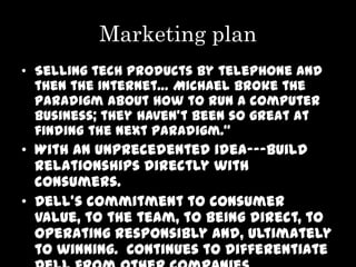 Marketing plan
• Selling tech products by telephone and
  then the Internet… Michael broke the
  paradigm about how to run a computer
  business; they haven’t been so great at
  finding the next paradigm.”
• With an unprecedented idea---build
  relationships directly with
  consumers.
• Dell’s commitment to consumer
  value, to the team, to being direct, to
  operating responsibly and, ultimately
  to winning. Continues to differentiate
 