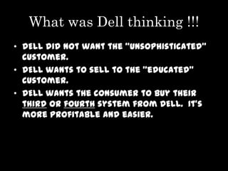 What was Dell thinking !!!
• DELL did not want the “unsophisticated”
  customer.
• DELL wants to sell to the “educated”
  customer.
• DELL wants the consumer to buy their
  third or fourth system from DELL. It’s
  more profitable and easier.
 