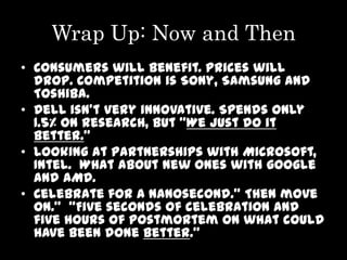Wrap Up: Now and Then
• Consumers will benefit. Prices will
  drop. Competition is Sony, Samsung and
  Toshiba.
• Dell isn’t very innovative. Spends only
  1.5% on research, but “We just do it
  better.”
• Looking at partnerships with Microsoft,
  Intel. What about new ones with google
  and AMD.
• Celebrate for a nanosecond.” Then move
  on.” “Five seconds of celebration and
  five hours of postmortem on what could
  have been done better.”
 