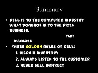 Summary
• DELL is to the computer industry
  what Dominos is to the pizza
  business.
                          TIME
   magazine
• Three Golden Rules of DELL:
    1. Disdain inventory
    2. Always listen to the customer
    3. Never sell indirect
 