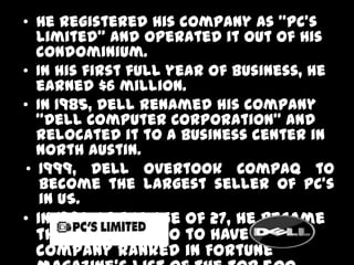 • He registered his company as "PC's
  Limited” and operated it out of his
  condominium.
• In his first full year of business, he
  earned $6 million.
• In 1985, Dell renamed his company
  "Dell Computer Corporation" and
  relocated it to a business center in
  North Austin.
• 1999, Dell overtook Compaq to
   become the largest seller of PC’s
   in US.
• In 1992 at the age of 27, he became
  the youngest CEO to have his
  company ranked in Fortune
 