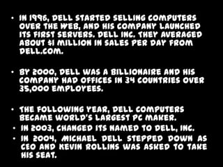 • In 1996, Dell started selling computers
  over the Web, and his company launched
  its first servers. Dell Inc. They averaged
  about $1 million in sales per day from
  dell.com.

• By 2000, Dell was a billionaire and his
  company had offices in 34 countries over
  35,000 employees.

• The following year, Dell Computers
   became world's largest PC maker.
 • In 2003, changed its named to Dell, Inc.
 • In 2004, Michael Dell stepped down as
   CEO and Kevin Rollins was asked to take
   his seat.
 