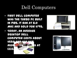 Dell Computers
• First Dell computer
  was the Turbo PC built
  in 1985. It ran at 8.0
  MHz and sold for $795.
• Today, an average
  desktop Dell
  computer costs about
  $550 and has 4GB
  memory that runs at
  1333MHz.
 