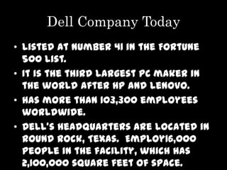 Dell Company Today
• listed at number 41 in the Fortune
  500 list.
• It is the third largest PC maker in
  the world after HP and Lenovo.
• Has more than 103,300 employees
  worldwide.
• Dell's headquarters are located in
  Round Rock, Texas. Employ16,000
  people in the facility, which has
  2,100,000 square feet of space.
 