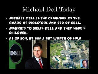 Michael Dell Today
• Michael Dell is the chairman of the
  board of directors and CEO of Dell.
• Married to Susan Dell and they have 4
  children.
• As of 2011, he has a net worth of $14.6
  billion dollars
 
