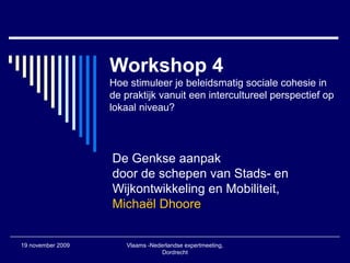 19 november 2009 Vlaams -Nederlandse expertmeeting,
Dordrecht
Workshop 4
Hoe stimuleer je beleidsmatig sociale cohesie in
de praktijk vanuit een intercultureel perspectief op
lokaal niveau?
De Genkse aanpak
door de schepen van Stads- en
Wijkontwikkeling en Mobiliteit,
Michaël Dhoore
 