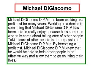 Michael DiGiacomo
Michael DiGiacomo D.P.M has been working as a
podiatrist for many years. Working as a doctor is
something that Michael DiGiacomo D.P.M has
been able to really enjoy because he is someone
who truly cares about taking care of other people.
Taking care of other people is a true passion of
Michael DiGiacomo D.P.M’s. By becoming a
podiatrist, Michael DiGiacomo D.P.M knew that
he would be able to help other people in an
effective way and allow them to go on living their
lives.
 