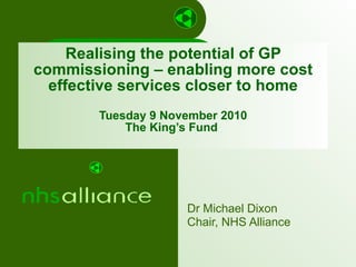 Realising the potential of GP commissioning – enabling more cost effective services closer to home Tuesday 9 November 2010 The King’s Fund  Dr Michael Dixon Chair, NHS Alliance 
