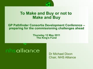 To Make and Buy or not to  Make and Buy GP Pathfinder Consortia Development Conference – preparing for the commissioning challenges ahead Thursday 12 May 2011 The King’s Fund Dr Michael Dixon Chair, NHS Alliance 